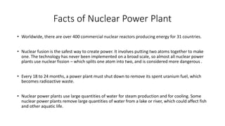 Facts of Nuclear Power Plant
• Worldwide, there are over 400 commercial nuclear reactors producing energy for 31 countries.
• Nuclear fusion is the safest way to create power. It involves putting two atoms together to make
one. The technology has never been implemented on a broad scale, so almost all nuclear power
plants use nuclear fission – which splits one atom into two, and is considered more dangerous .
• Every 18 to 24 months, a power plant must shut down to remove its spent uranium fuel, which
becomes radioactive waste.
• Nuclear power plants use large quantities of water for steam production and for cooling. Some
nuclear power plants remove large quantities of water from a lake or river, which could affect fish
and other aquatic life.
 