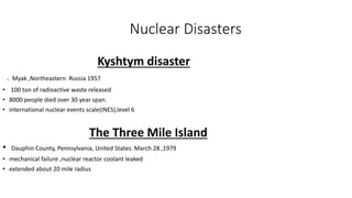 Nuclear Disasters
Kyshtym disaster
. Myak ,Northeastern Russia 1957
• 100 ton of radioactive waste released
• 8000 people died over 30 year span.
• international nuclear events scale(INES),level 6
The Three Mile Island
• Dauphin County, Pennsylvania, United States. March 28 ,1979
• mechanical failure ,nuclear reactor coolant leaked
• extended about 20 mile radius
 