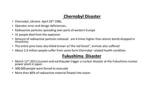 Chernobyl Disaster
• Chernobyl ,Ukraine .April 26th 1986.
• Operator error and design deficiencies.
• Radioactive particles spreading over parts of western Europe
• 31 people died from the explosion
• Amount of radioactive particles released are 4 times higher than atomic bomb dropped in
Hiroshima
• The entire pine trees also killed known as”the red forest”, animals also suffered
• About 2.4 million people suffer from some form Chernobyl related health condition
Fukushima Disaster
• March 11th,2011,tsunami and earthquake trigger a nuclear disaster at the Fukushima nuclear
power plant in japan
• 300,000 people were forced to evacuate
• More than 80% of radioactive material flowed into ocean
 