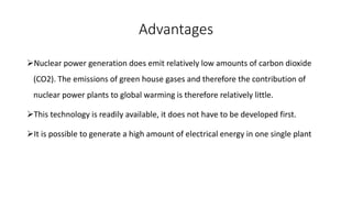 Advantages
Nuclear power generation does emit relatively low amounts of carbon dioxide
(CO2). The emissions of green house gases and therefore the contribution of
nuclear power plants to global warming is therefore relatively little.
This technology is readily available, it does not have to be developed first.
It is possible to generate a high amount of electrical energy in one single plant
 