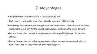 Disadvantages
The problem of radioactive waste is still an unsolved one.
High risks: It is technically impossible to build a plant with 100% security.
The energy source for nuclear energy is Uranium. Uranium is a scarce resource, its supply
is estimated to last only for the next 30 to 60 years depending on the actual demand.
Nuclear power plants as well as nuclear waste could be preferred targets for terrorist
attacks..
During the operation of nuclear power plants, radioactive waste is produced, which in
turn can be used for the production of nuclear weapons.
 