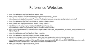 Reference Websites
• https://en.wikipedia.org/wiki/Nuclear_power_plant
• https://www.clpgroup.com/NuclearEnergy/Eng/power/power4_1_2.aspx
• https://www.animatedsoftware.com/environm/nukequiz/nukequiz_one/nuke_parts/reactor_parts.swf
• https://en.wikipedia.org/wiki/Economics_of_nuclear_power_plants
• https://www.iaea.org//(International Atomic Energy Agency )
• http://l.facebook.com/l.php?u=http%3A%2F%2Fhyperphysics.phy-
astr.gsu.edu%2Fhbase%2Fnucene%2Freactor.html&h=RAQG_I3Ih&s=1
• http://l.php?u=http%3A%2F%2Fen.wikipedia.org%2Fwiki%2FNuclear_and_radiation_accidents_and_incidents&h=r
AQFzV-My&s=1
• https://en.wikipedia.org/wiki/Nuclear_chain_reaction
• https://en.wikipedia.org/wiki/Ruppur_Nuclear_Power_Plant
• http://www.world-nuclear.org/information-library/country-profiles/countries-a-f/bangladesh.aspx
• https://www.google.com.bd/search?q=world+nuclear+association&rlz=1C1EJFA_enBD674BD678&oq=world+nucle
ar+&aqs=chrome.0.0l2j69i57j0l3.3965j0j4&sourceid=chrome&ie=UTF-8
• https://en.wikipedia.org/wiki/Nuclear_power
 