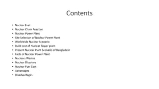 Contents
• Nuclear Fuel
• Nuclear Chain Reaction
• Nuclear Power Plant
• Site Selection of Nuclear Power Plant
• Worldwide Nuclear Scenario
• Build cost of Nuclear Power plant
• Present Nuclear Plant Scenario of Bangladesh
• Facts of Nuclear Power Plant
• Nuclears Wastes
• Nuclear Disasters
• Nuclear Fuel Cost
• Advantages
• Disadvantages
 
