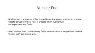 Nuclear Fuel
• Nuclear fuel is a substance that is used in nuclear power stations to produce
heat to power turbines. Heat is created when nuclear fuel
undergoes nuclear fission
• Most nuclear fuels contain heavy fissile elements that are capable of nuclear
fission, such as uranium-235.
 