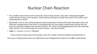Nuclear Chain Reaction
• The unstable nuclei of these atoms are hit by a slow-moving neutron, they split, creating two daughter
nuclei and two or three more neutrons. These neutrons then go on to split more nuclei. This creates a self-
sustaining chain reaction
• Specifically, if one or more of the produced neutrons themselves interact with other fissionable nuclei, and
these also undergo fission, then there is a possibility that the macroscopic overall fission reaction will not
stop, but continue throughout the reaction material. This is then a self-propagating and thus self-sustaining
chain reaction. This is the principle for nuclear reactors and atomic bombs.
• U235 + n → fission + 2 or 3 n + 200 MeV
If each neutron releases two more neutrons, then the number of fissions doubles each generation. In
that case, in 10 generations there are 1,024 fissions and in 80 generations about 6 x 10 23 (a mole) fissions.
 