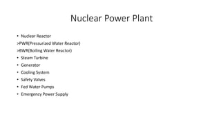 Nuclear Power Plant
• Nuclear Reactor
>PWR(Pressurized Water Reactor)
>BWR(Boiling Water Reactor)
• Steam Turbine
• Generator
• Cooling System
• Safety Valves
• Fed Water Pumps
• Emergency Power Supply
 