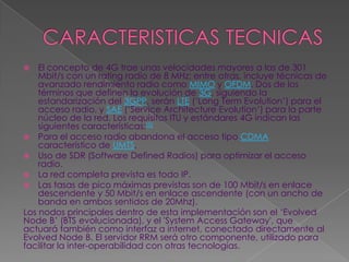    El concepto de 4G trae unas velocidades mayores a las de 301
    Mbit/s con un rating radio de 8 MHz; entre otras, incluye técnicas de
    avanzado rendimiento radio como MIMO y OFDM. Dos de los
    términos que definen la evolución de 3G, siguiendo la
    estandarización del 3GPP, serán LTE („Long Term Evolution‟) para el
    acceso radio, y SAE („Service Architecture Evolution‟) para la parte
    núcleo de la red. Los requisitos ITU y estándares 4G indican las
    siguientes características:[5]
 Para el acceso radio abandona el acceso tipo CDMA
    característico de UMTS.
 Uso de SDR (Software Defined Radios) para optimizar el acceso
    radio.
 La red completa prevista es todo IP.
 Las tasas de pico máximas previstas son de 100 Mbit/s en enlace
    descendente y 50 Mbit/s en enlace ascendente (con un ancho de
    banda en ambos sentidos de 20Mhz).
Los nodos principales dentro de esta implementación son el „Evolved
Node B‟ (BTS evolucionada), y el 'System Access Gateway', que
actuará también como interfaz a internet, conectado directamente al
Evolved Node B. El servidor RRM será otro componente, utilizado para
facilitar la inter-operabilidad con otras tecnologías.
 