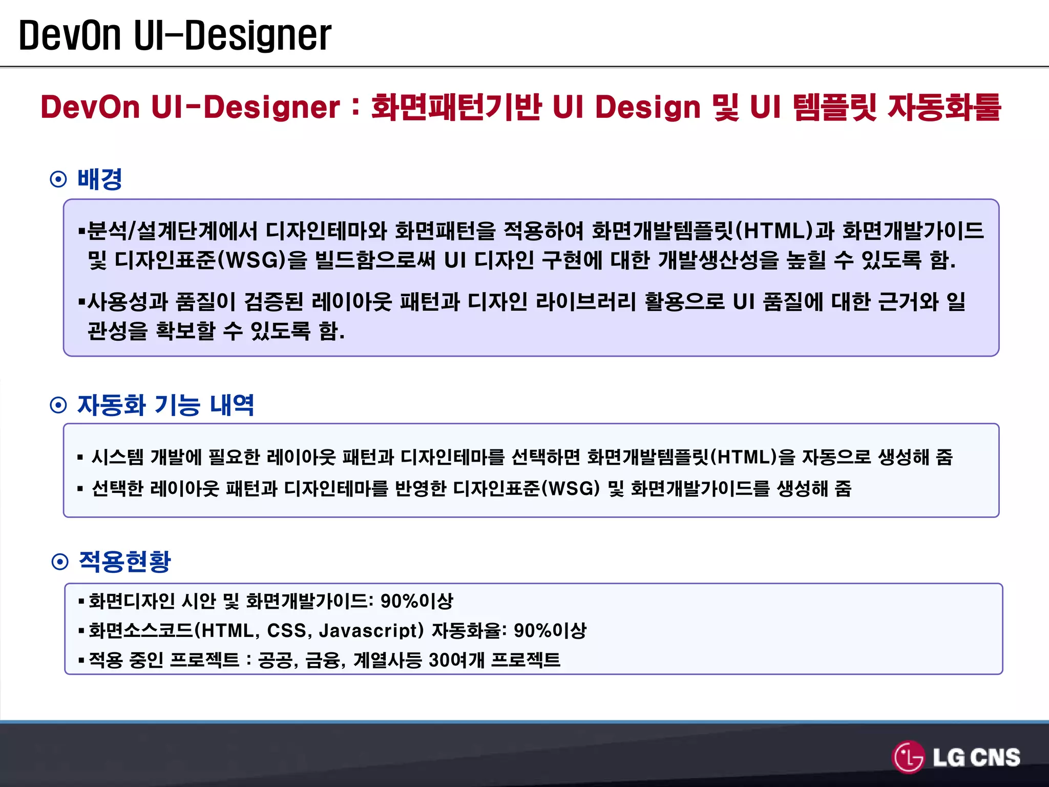 DevOn UI-Designer

 DevOn UI-Designer : 화면패턴기반 UI Design 및 UI 템플릿 자동화툴

   배경

   분석/설계단계에서 디자인테마와 화면패턴을 적용하여 화면개발템플릿(HTML)과 화면개발가이드
   및 디자인표준(WSG)을 빌드함으로써 UI 디자인 구현에 대한 개발생산성을 높힐 수 있도록 함.

   사용성과 품질이 검증된 레이아웃 패턴과 디자인 라이브러리 활용으로 UI 품질에 대한 근거와 일
   관성을 확보할 수 있도록 함.


   자동화 기능 내역

   시스템 개발에 필요한 레이아웃 패턴과 디자인테마를 선택하면 화면개발템플릿(HTML)을 자동으로 생성해 줌
   선택한 레이아웃 패턴과 디자인테마를 반영한 디자인표준(WSG) 및 화면개발가이드를 생성해 줌



   적용현황
   화면디자인 시안 및 화면개발가이드: 90%이상
   화면소스코드(HTML, CSS, Javascript) 자동화율: 90%이상
   적용 중인 프로젝트 : 공공, 금융, 계열사등 30여개 프로젝트
 