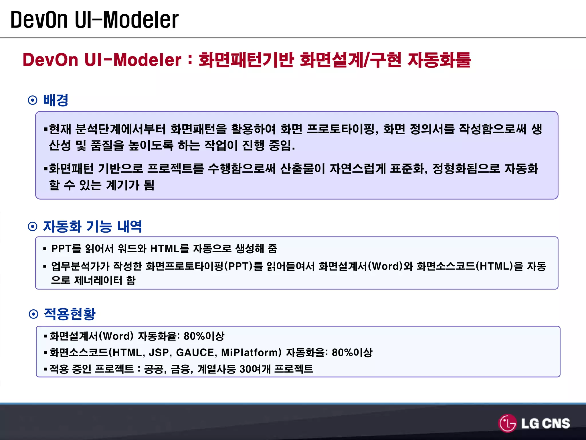DevOn UI-Modeler

 DevOn UI-Modeler : 화면패턴기반 화면설계/구현 자동화툴

   배경

   현재 분석단계에서부터 화면패턴을 활용하여 화면 프로토타이핑, 화면 정의서를 작성함으로써 생
   산성 및 품질을 높이도록 하는 작업이 진행 중임.

   화면패턴 기반으로 프로젝트를 수행함으로써 산출물이 자연스럽게 표준화, 정형화됨으로 자동화
   할 수 있는 계기가 됨


   자동화 기능 내역
   PPT를 읽어서 워드와 HTML를 자동으로 생성해 줌
   업무분석가가 작성한 화면프로토타이핑(PPT)를 읽어들여서 화면설계서(Word)와 화면소스코드(HTML)을 자동
   으로 제너레이터 함


   적용현황
   화면설계서(Word) 자동화율: 80%이상
   화면소스코드(HTML, JSP, GAUCE, MiPlatform) 자동화율: 80%이상
   적용 중인 프로젝트 : 공공, 금융, 계열사등 30여개 프로젝트
 