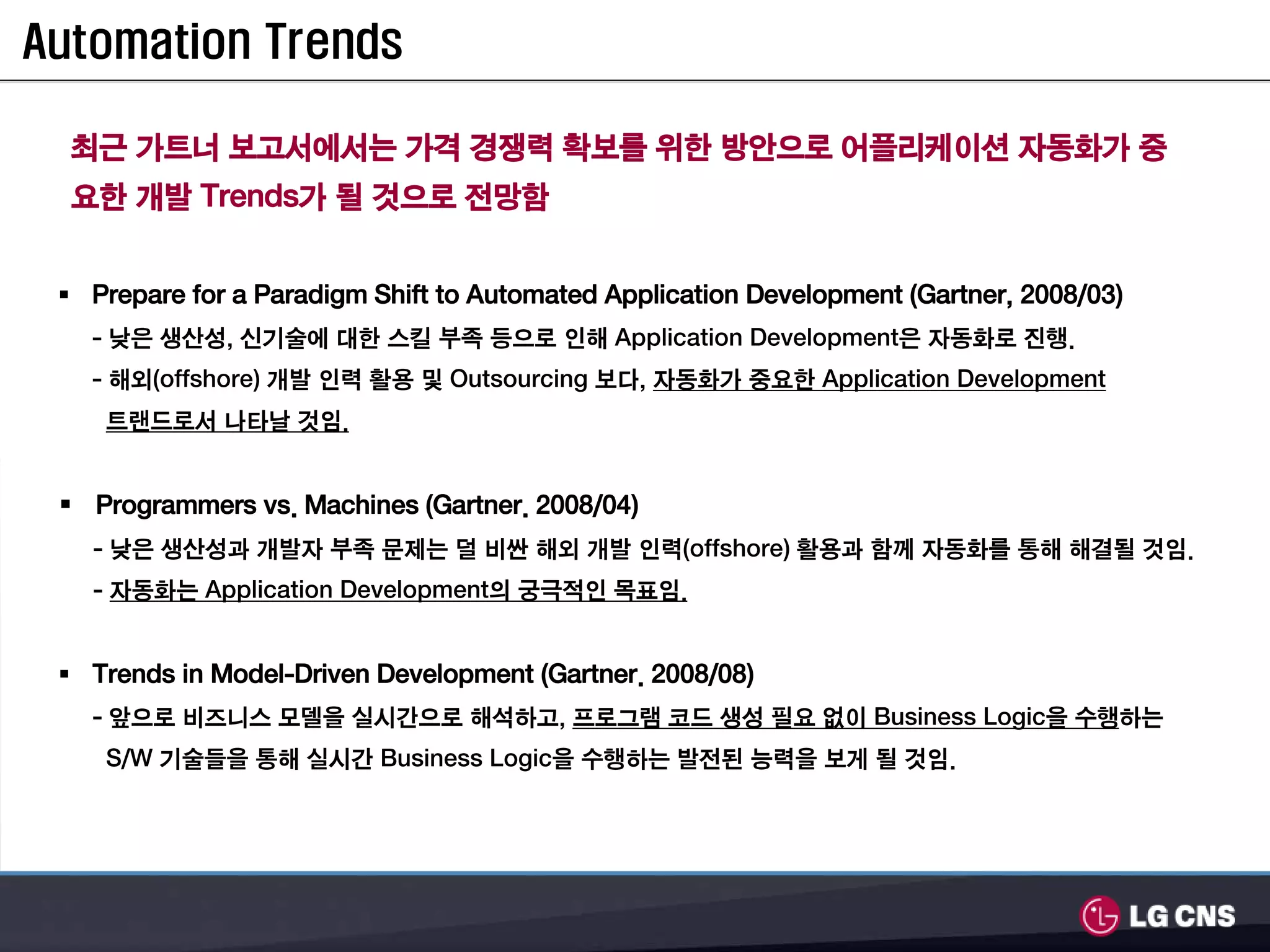 Automation Trends

  최근 가트너 보고서에서는 가격 경쟁력 확보를 위한 방안으로 어플리케이션 자동화가 중
  요한 개발 Trends가 될 것으로 전망함


   Prepare for a Paradigm Shift to Automated Application Development (Gartner, 2008/03)
   - 낮은 생산성, 신기술에 대한 스킬 부족 등으로 인해 Application Development은 자동화로 진행.
   - 해외(offshore) 개발 인력 활용 및 Outsourcing 보다, 자동화가 중요한 Application Development
    트랜드로서 나타날 것임.


   Programmers vs. Machines (Gartner. 2008/04)
   - 낮은 생산성과 개발자 부족 문제는 덜 비싼 해외 개발 인력(offshore) 활용과 함께 자동화를 통해 해결될 것임.
   - 자동화는 Application Development의 궁극적인 목표임.


   Trends in Model-Driven Development (Gartner. 2008/08)
   - 앞으로 비즈니스 모델을 실시간으로 해석하고, 프로그램 코드 생성 필요 없이 Business Logic을 수행하는
    S/W 기술들을 통해 실시간 Business Logic을 수행하는 발전된 능력을 보게 될 것임.
 