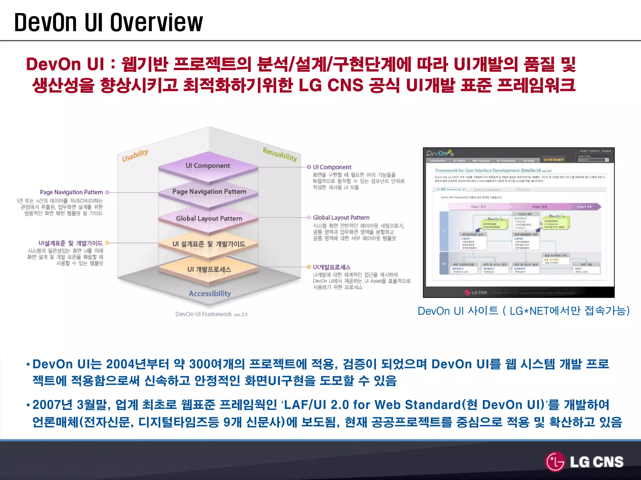 DevOn UI Overview
 DevOn UI : 웹기반 프로젝트의 분석/설계/구현단계에 따라 UI개발의 품질 및
 생산성을 향상시키고 최적화하기위한 LG CNS 공식 UI개발 표준 프레임워크




                                                    DevOn UI 사이트 ( LG*NET에서만 접속가능)




 • DevOn UI는 2004년부터 약 300여개의 프로젝트에 적용, 검증이 되었으며 DevOn UI를 웹 시스템 개발 프로
   젝트에 적용함으로써 신속하고 안정적인 화면UI구현을 도모할 수 있음

 • 2007년 3월말, 업계 최초로 웹표준 프레임웍인 ‘LAF/UI 2.0 for Web Standard(현 DevOn UI)’를 개발하여
 언론매체(전자신문, 디지털타임즈등 9개 신문사)에 보도됨, 현재 공공프로젝트를 중심으로 적용 및 확산하고 있음
 