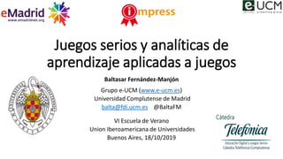 Juegos serios y analíticas de
aprendizaje aplicadas a juegos
Baltasar Fernández-Manjón
Grupo e-UCM (www.e-ucm.es)
Universi...