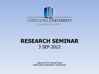 RESEARCH SEMINAR
        3 SEP 2012


       Adjunct Prof Dr Ahmad Faisal
   UPPER IOWA UNIVERSITY (MALAYSIA)
 