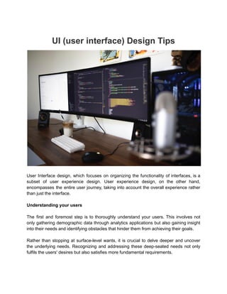UI (user interface) Design Tips
User Interface design, which focuses on organizing the functionality of interfaces, is a
subset of user experience design. User experience design, on the other hand,
encompasses the entire user journey, taking into account the overall experience rather
than just the interface.
Understanding your users
The first and foremost step is to thoroughly understand your users. This involves not
only gathering demographic data through analytics applications but also gaining insight
into their needs and identifying obstacles that hinder them from achieving their goals.
Rather than stopping at surface-level wants, it is crucial to delve deeper and uncover
the underlying needs. Recognizing and addressing these deep-seated needs not only
fulfils the users' desires but also satisfies more fundamental requirements.
 