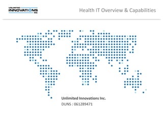 Health IT Overview & Capabilities




                                     Unlimited Innovations Inc.
                                     DUNS : 061289471


                                                       Copyright © 2012 Unlimited Innovations, Inc.
The information contained in this presentation is confidential and may not be used or disclosed without the written consent of Unlimited Innovations, Inc.
 