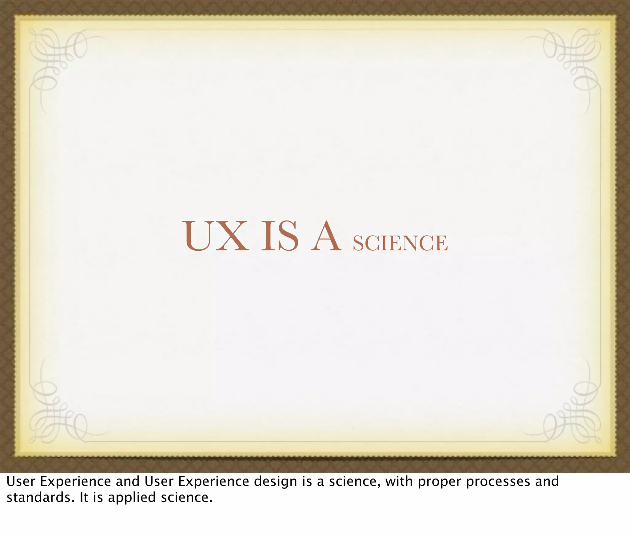 UX IS A SCIENCE
User Experience and User Experience design is a science, with proper processes and
standards. It is applied science.
 