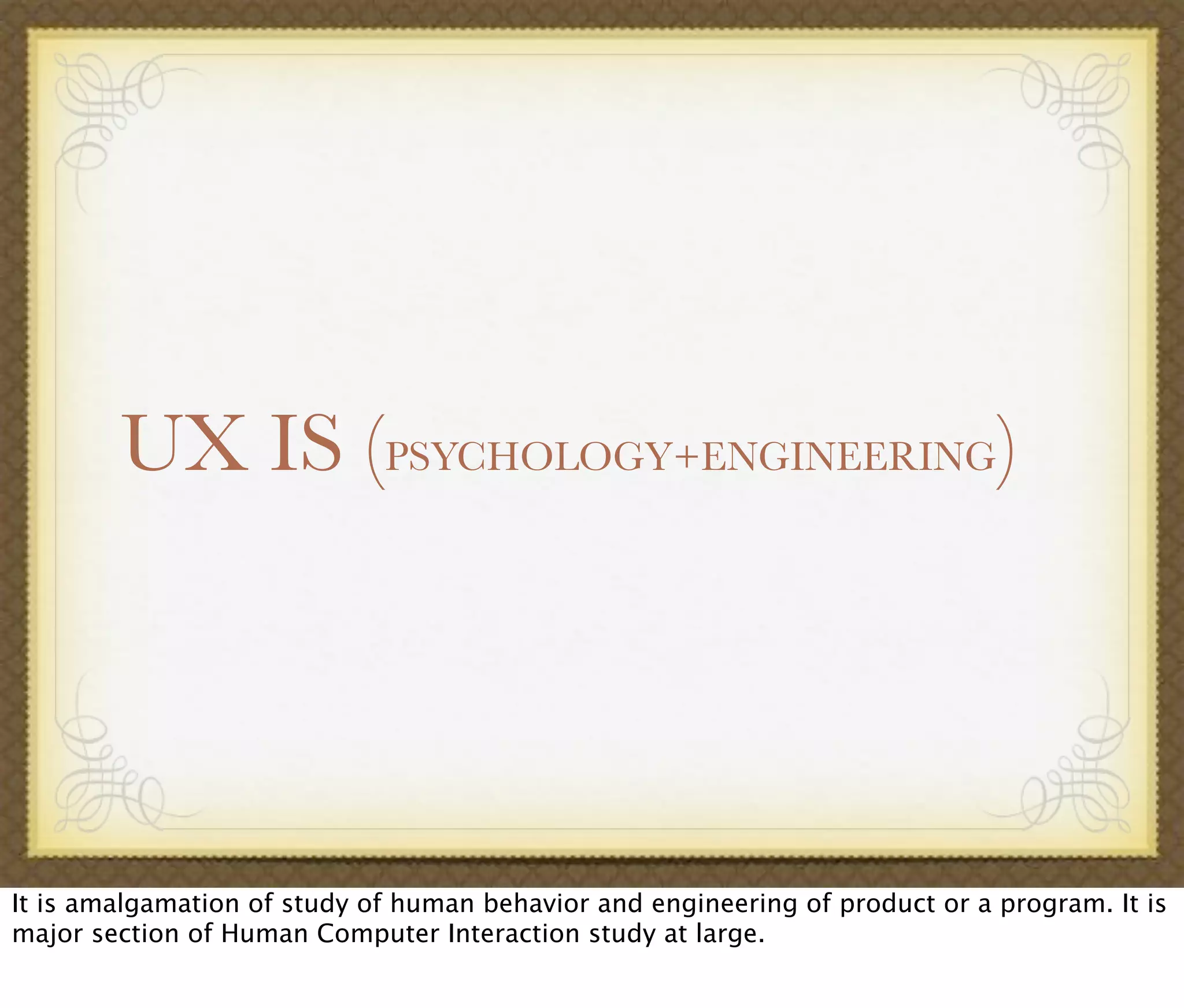 UX IS (PSYCHOLOGY+ENGINEERING)
It is amalgamation of study of human behavior and engineering of product or a program. It is
major section of Human Computer Interaction study at large.
 