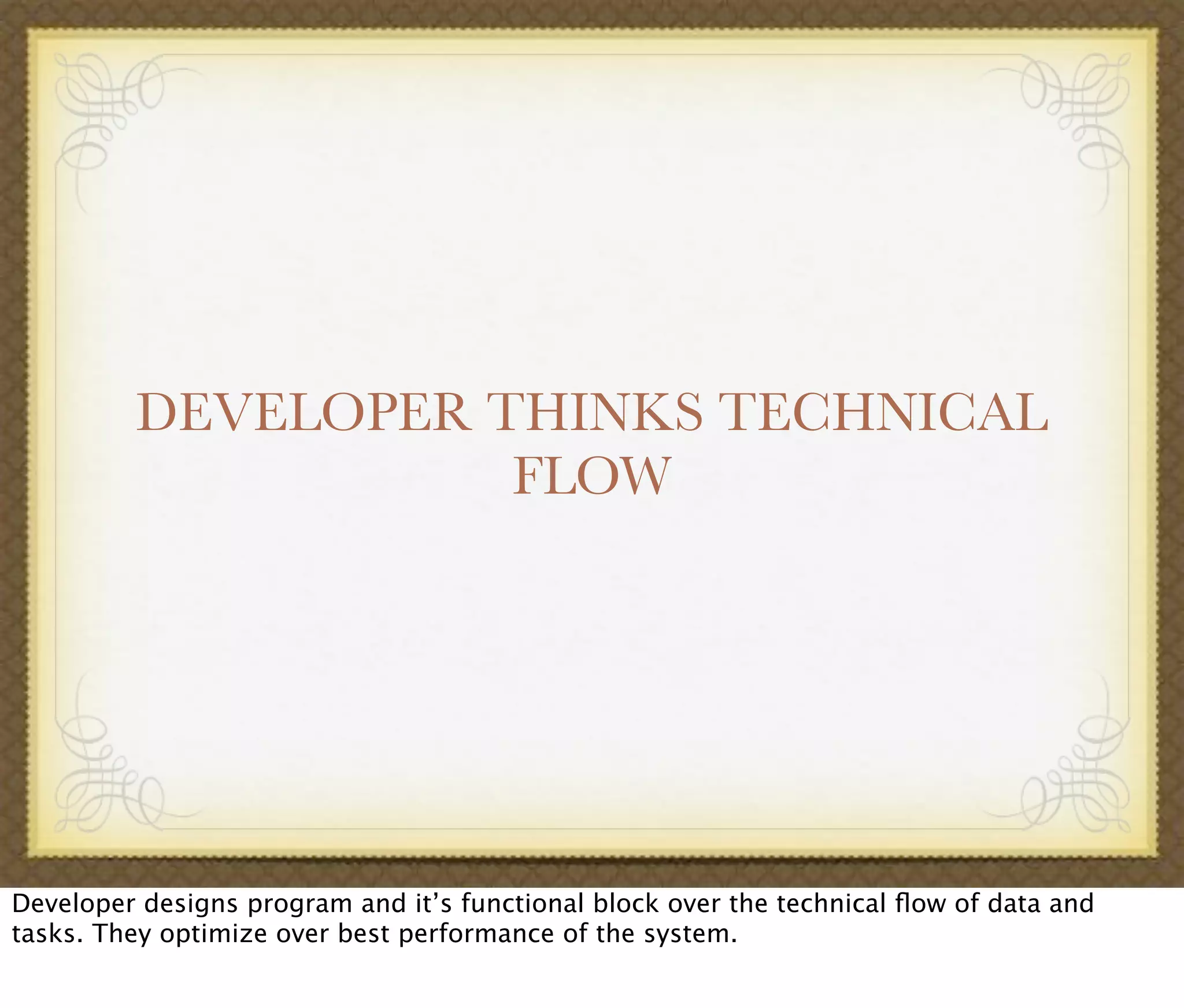 DEVELOPER THINKS TECHNICAL
FLOW
Developer designs program and it’s functional block over the technical ﬂow of data and
tasks. They optimize over best performance of the system.
 