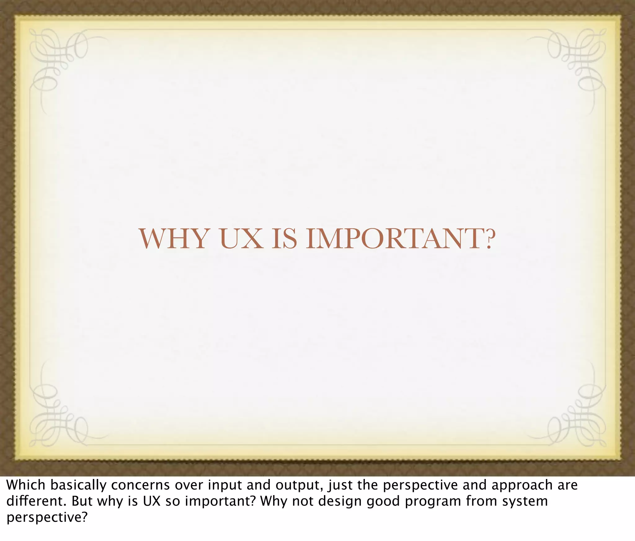 WHY UX IS IMPORTANT?
Which basically concerns over input and output, just the perspective and approach are
different. But why is UX so important? Why not design good program from system
perspective?
 