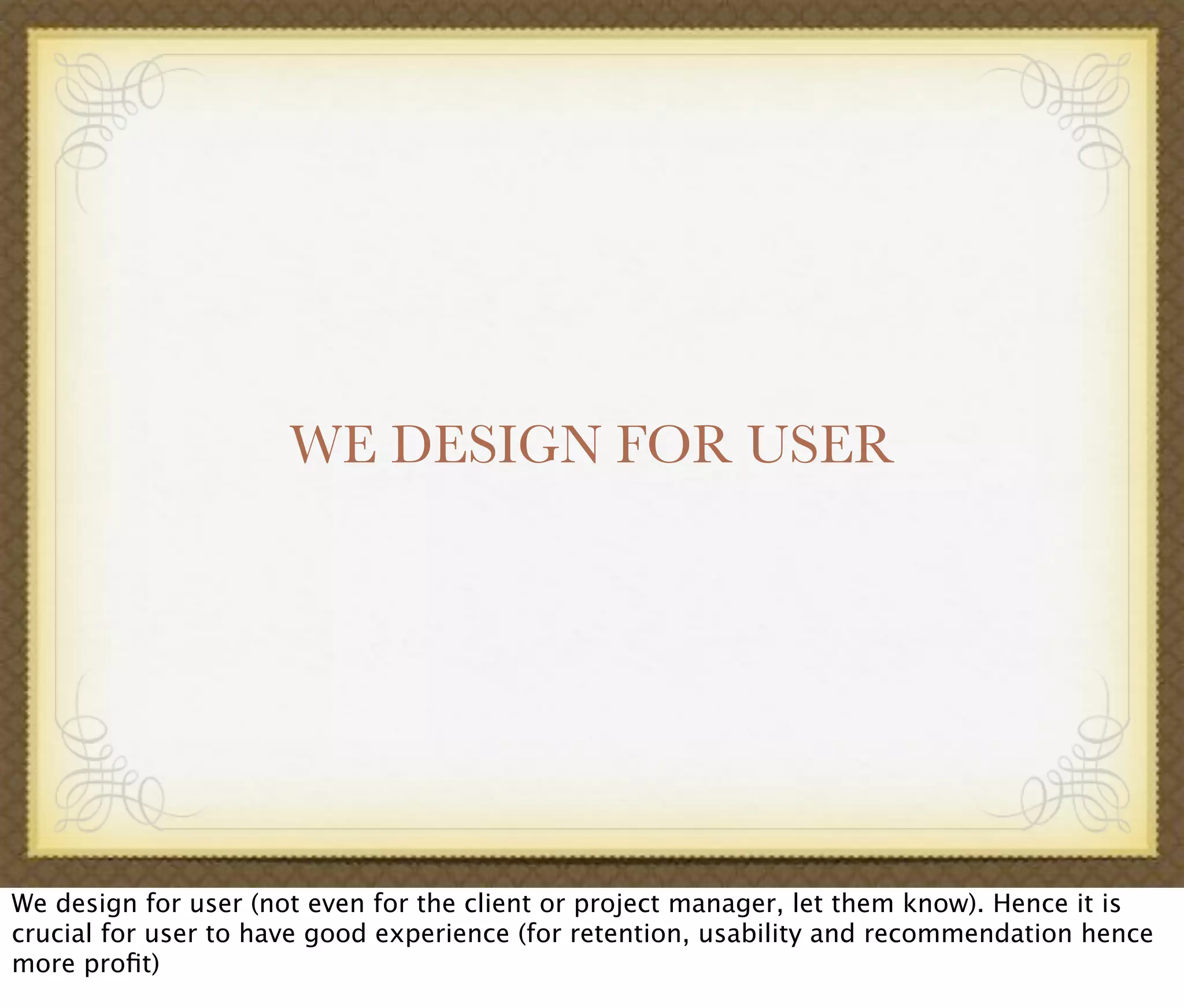 WE DESIGN FOR USER
We design for user (not even for the client or project manager, let them know). Hence it is
crucial for user to have good experience (for retention, usability and recommendation hence
more proﬁt)
 