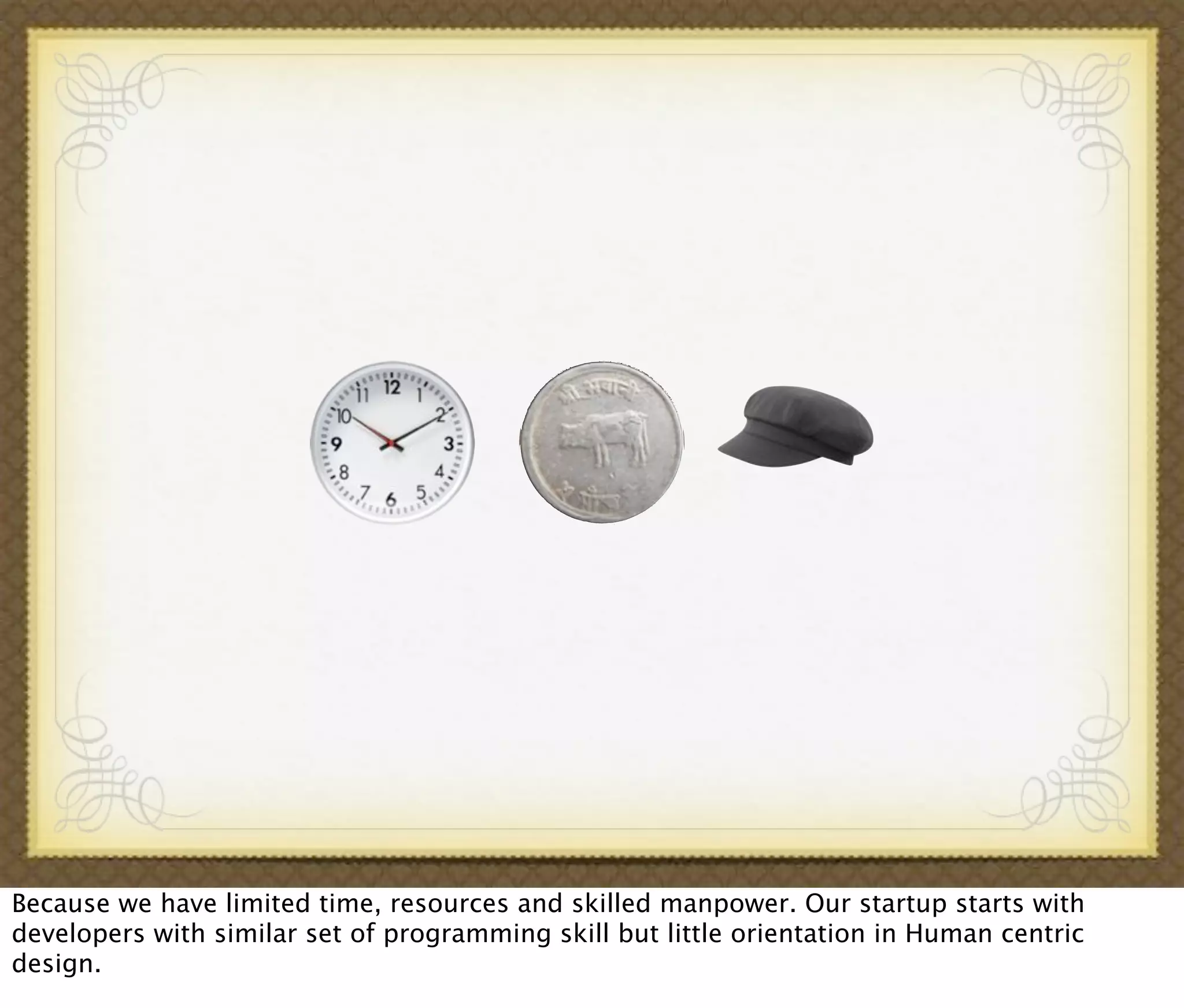 Because we have limited time, resources and skilled manpower. Our startup starts with
developers with similar set of programming skill but little orientation in Human centric
design.
 