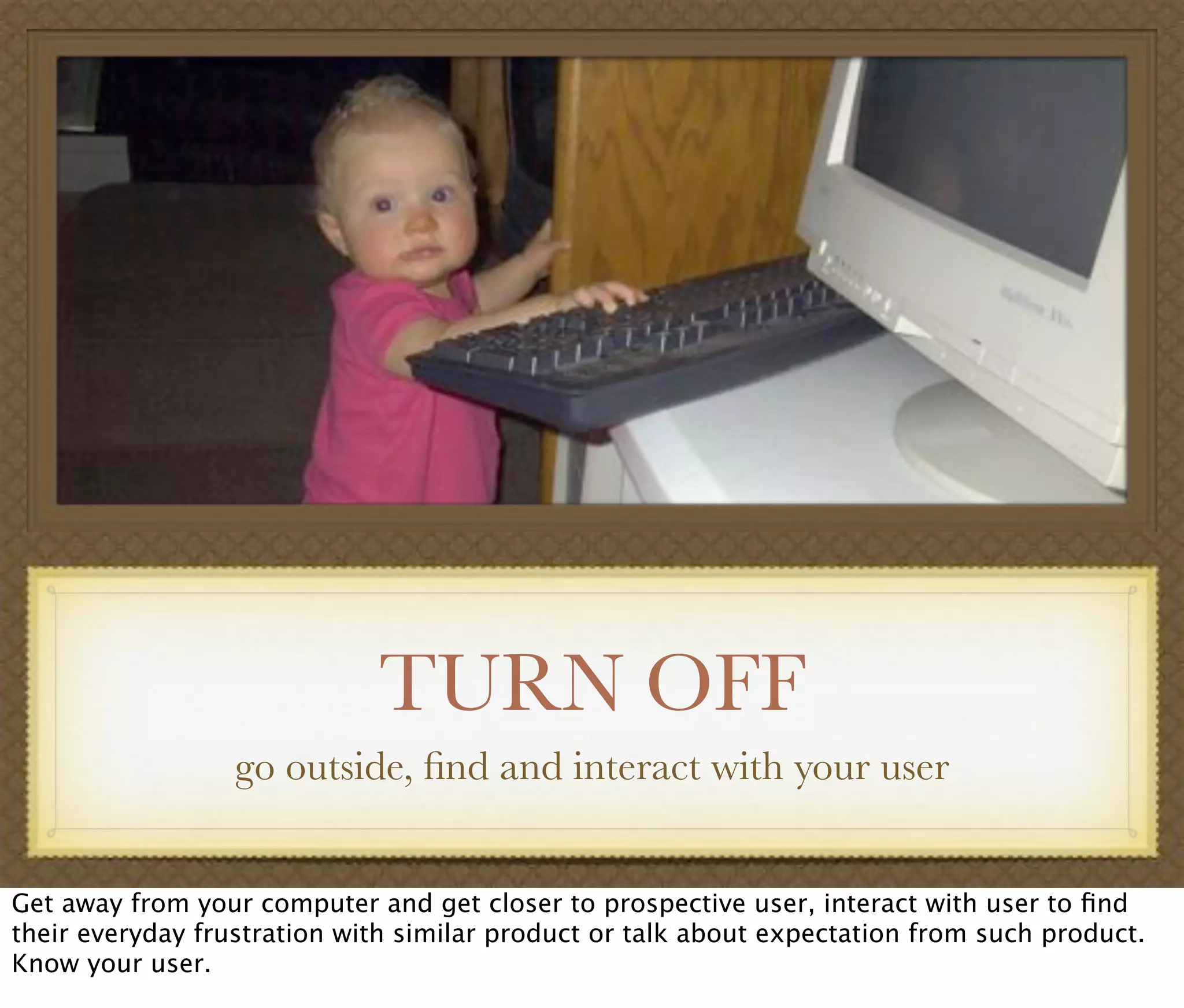 TURN OFF
go outside, ﬁnd and interact with your user
Get away from your computer and get closer to prospective user, interact with user to ﬁnd
their everyday frustration with similar product or talk about expectation from such product.
Know your user.
 