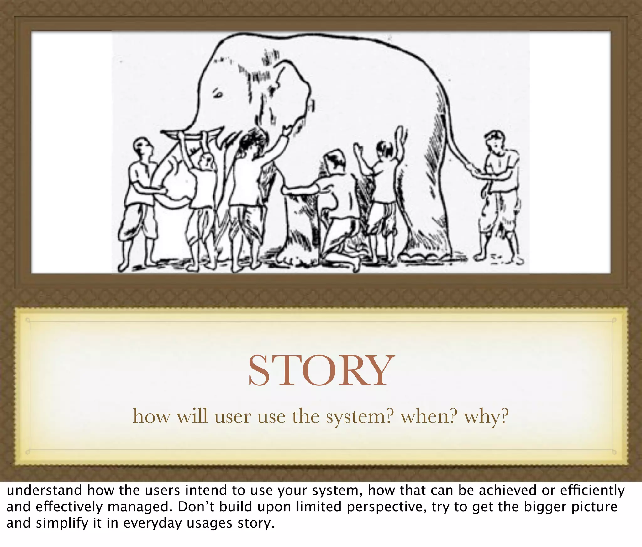 STORY
how will user use the system? when? why?
understand how the users intend to use your system, how that can be achieved or efficiently
and effectively managed. Don’t build upon limited perspective, try to get the bigger picture
and simplify it in everyday usages story.
 