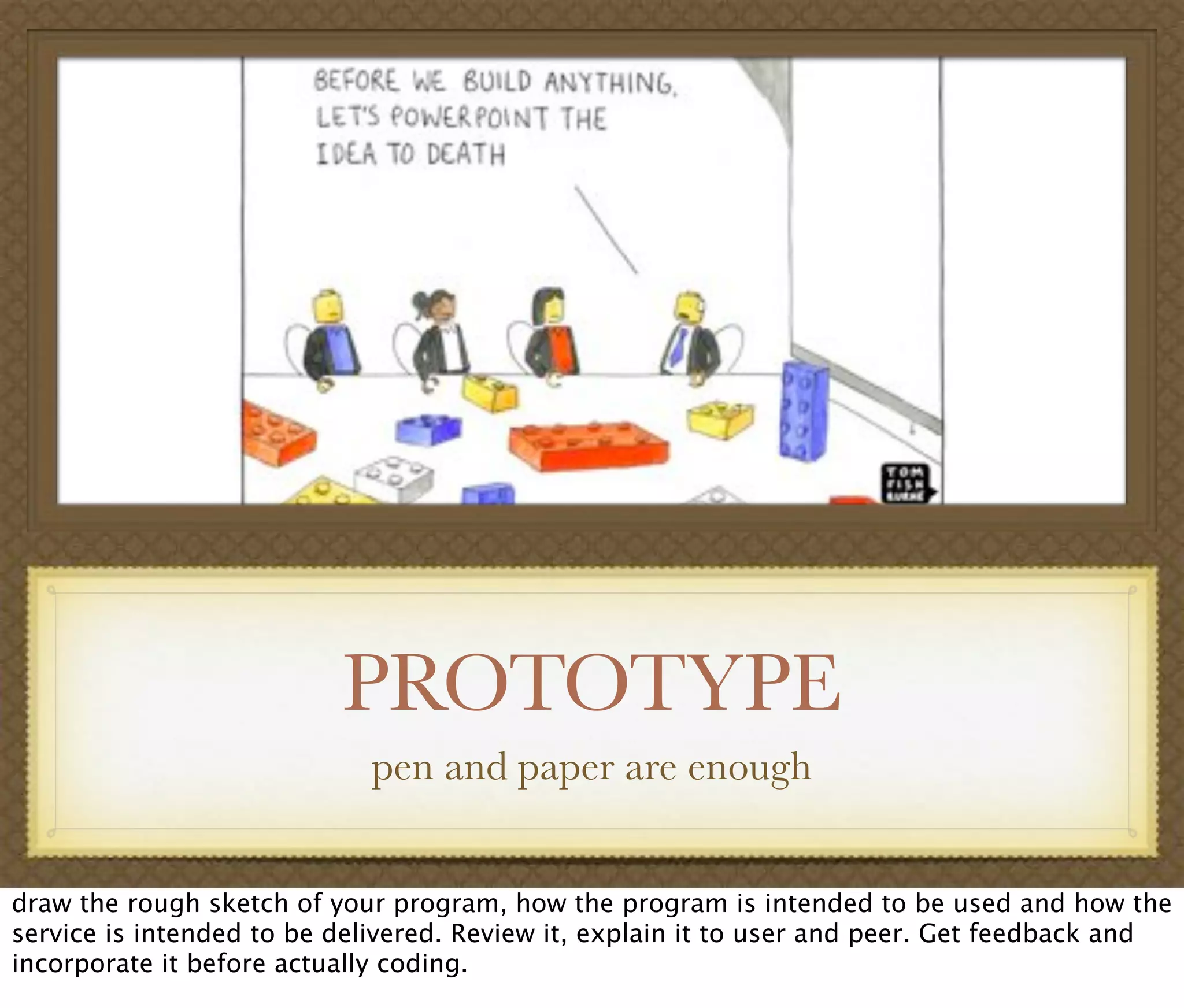 PROTOTYPE
pen and paper are enough
draw the rough sketch of your program, how the program is intended to be used and how the
service is intended to be delivered. Review it, explain it to user and peer. Get feedback and
incorporate it before actually coding.
 