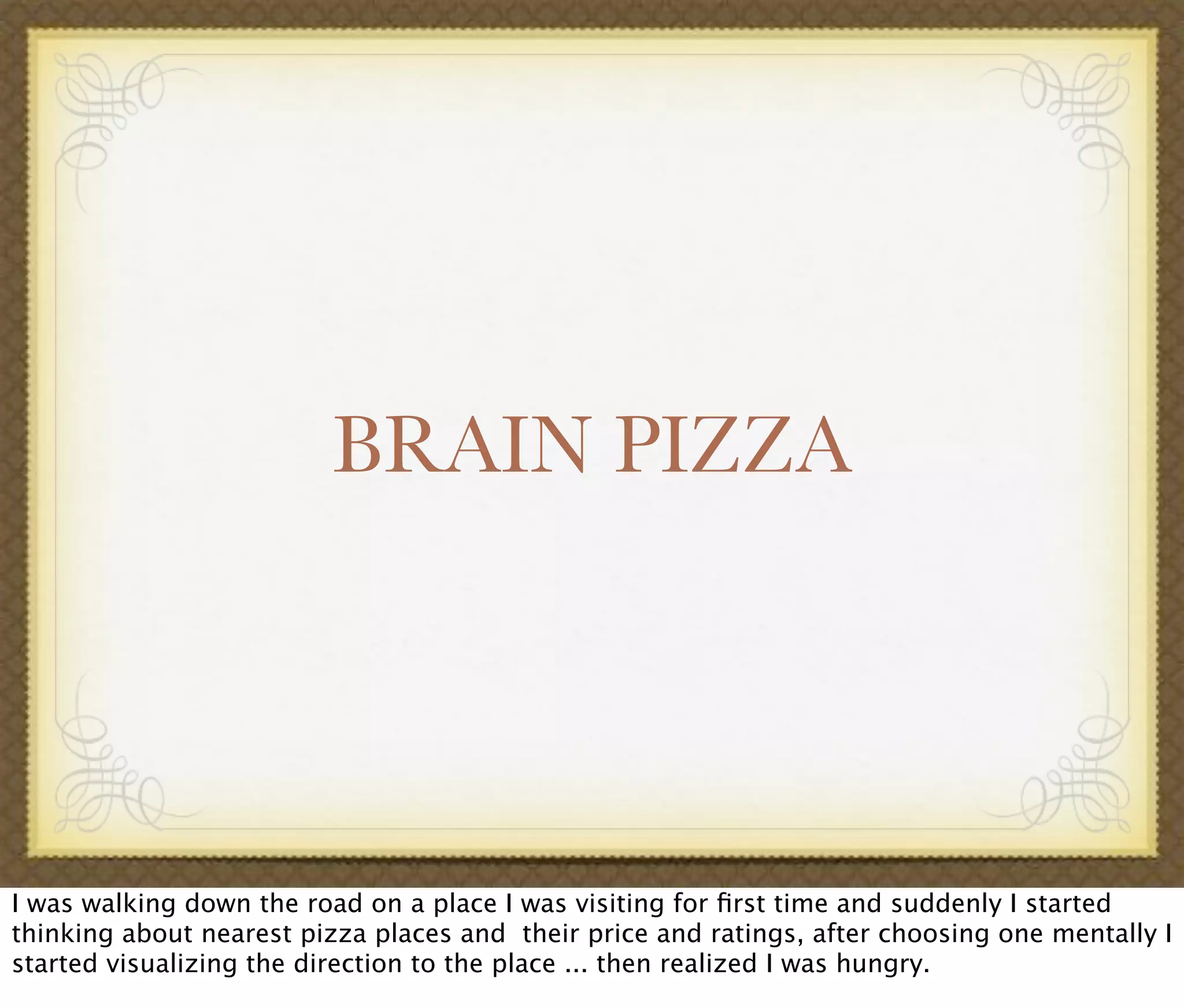 BRAIN PIZZA
I was walking down the road on a place I was visiting for ﬁrst time and suddenly I started
thinking about nearest pizza places and their price and ratings, after choosing one mentally I
started visualizing the direction to the place ... then realized I was hungry.
 