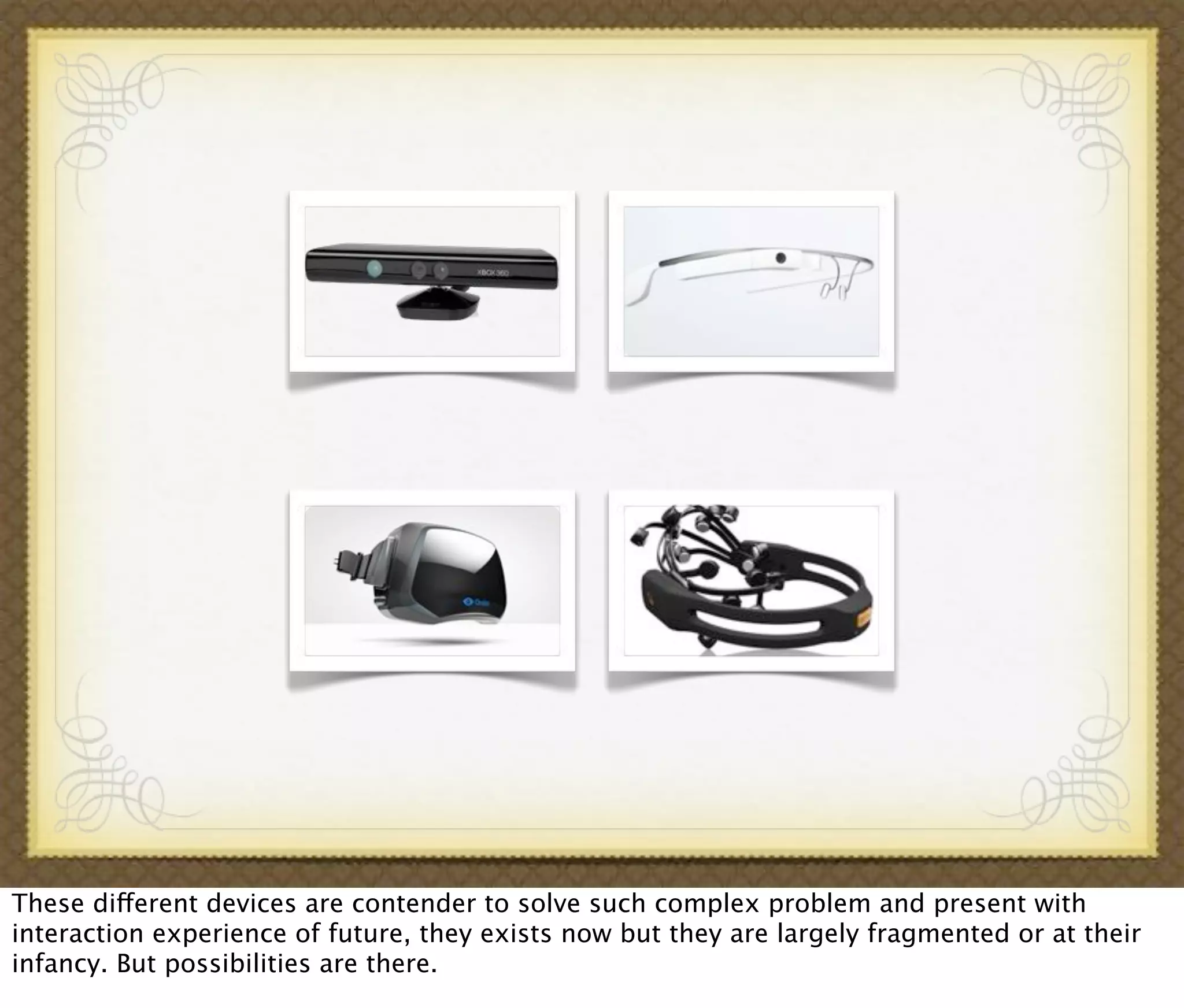 These different devices are contender to solve such complex problem and present with
interaction experience of future, they exists now but they are largely fragmented or at their
infancy. But possibilities are there.
 
