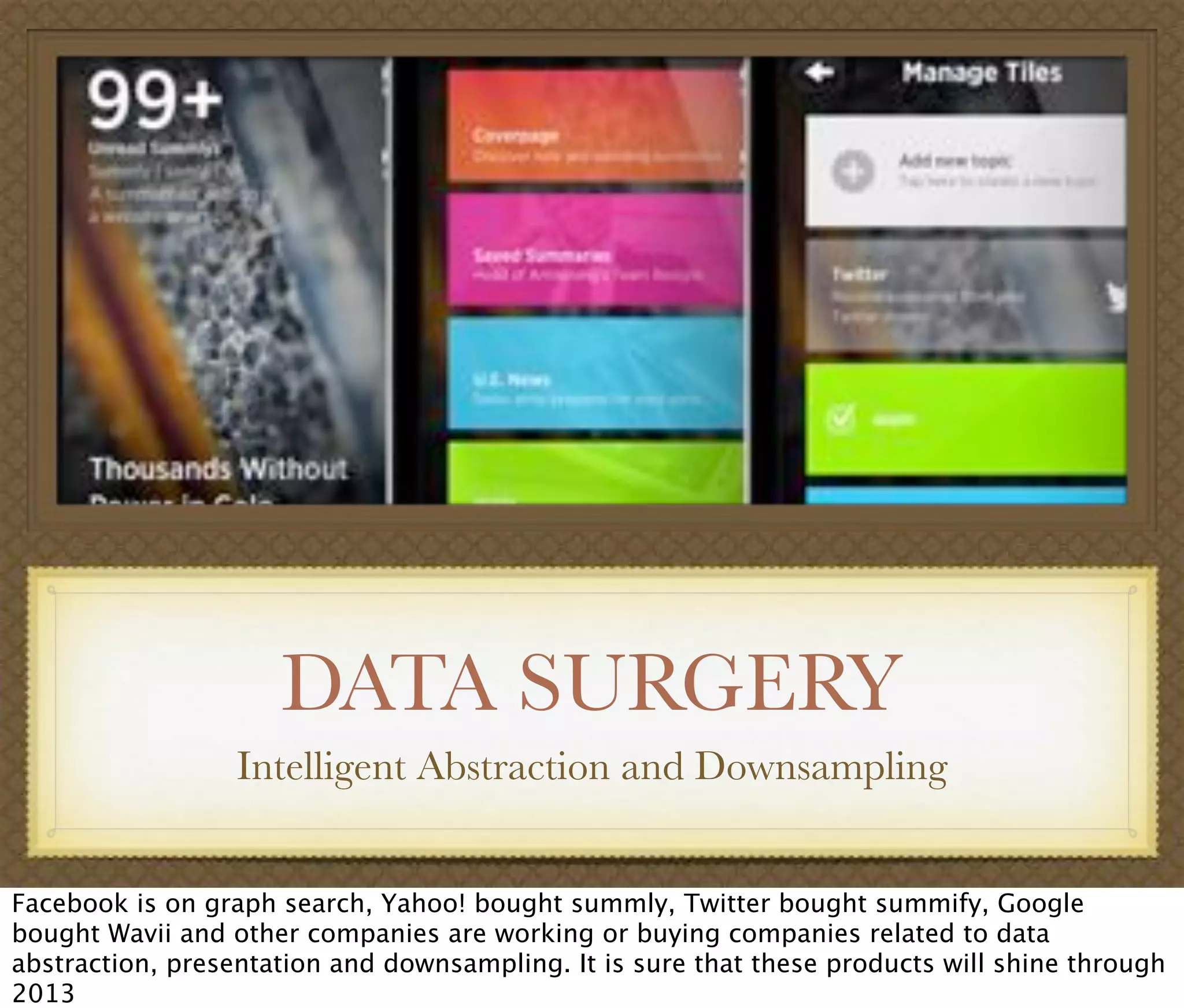 DATA SURGERY
Intelligent Abstraction and Downsampling
Facebook is on graph search, Yahoo! bought summly, Twitter bought summify, Google
bought Wavii and other companies are working or buying companies related to data
abstraction, presentation and downsampling. It is sure that these products will shine through
2013
 