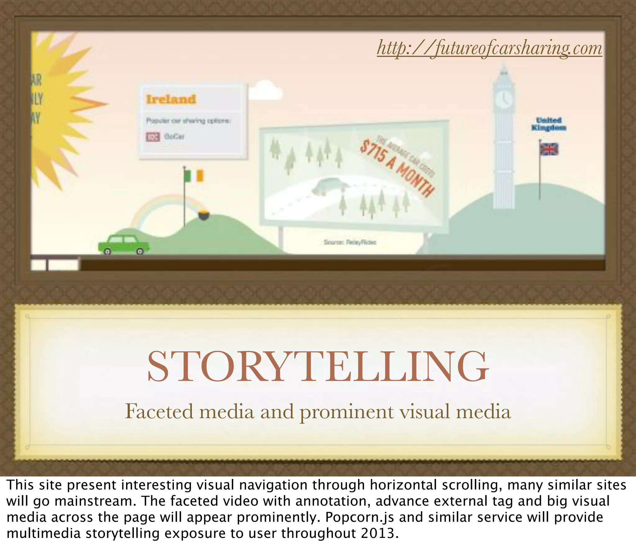 STORYTELLING
Faceted media and prominent visual media
http://futureofcarsharing.com
This site present interesting visual navigation through horizontal scrolling, many similar sites
will go mainstream. The faceted video with annotation, advance external tag and big visual
media across the page will appear prominently. Popcorn.js and similar service will provide
multimedia storytelling exposure to user throughout 2013.
 