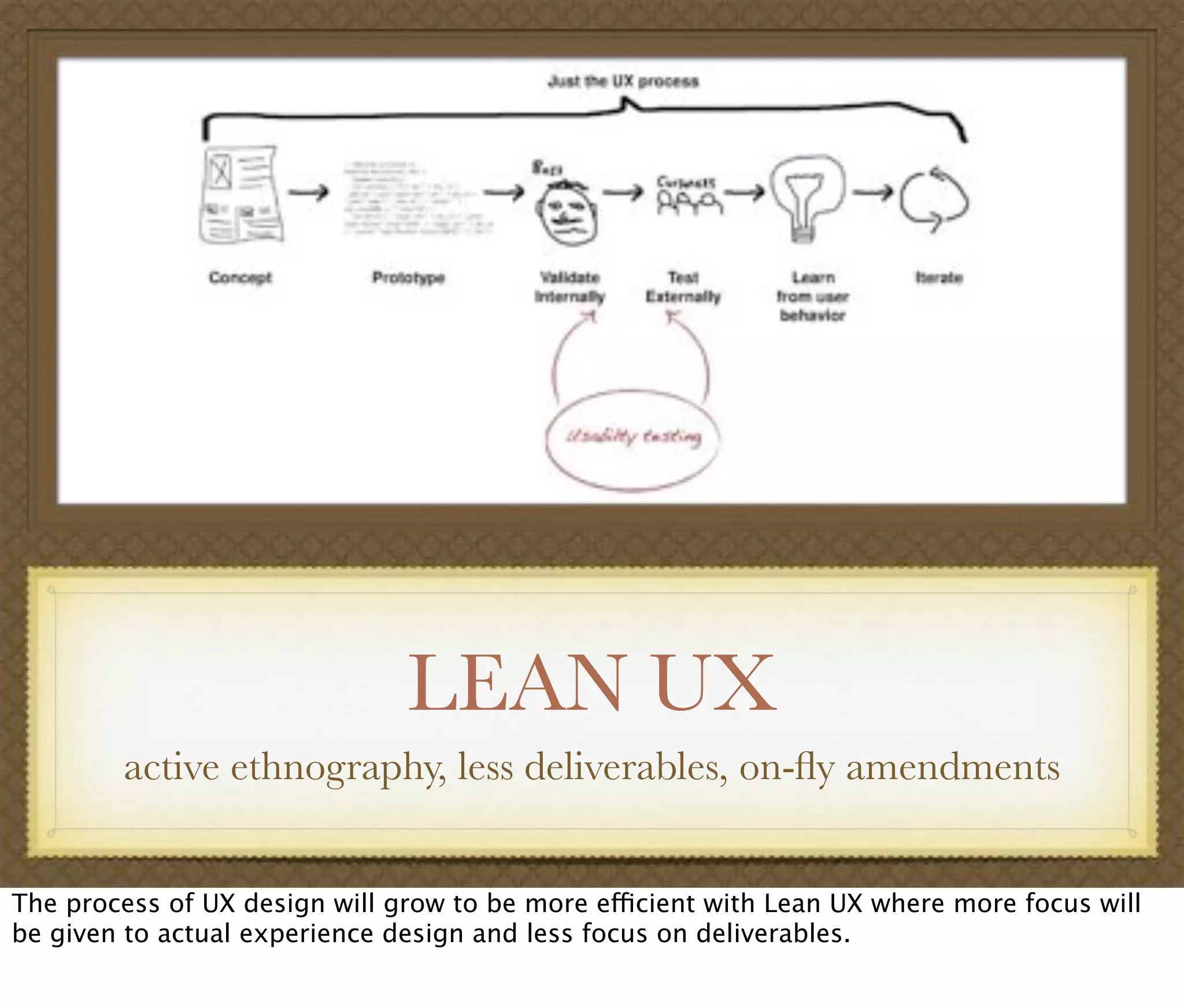 LEAN UX
active ethnography, less deliverables, on-ﬂy amendments
The process of UX design will grow to be more efficient with Lean UX where more focus will
be given to actual experience design and less focus on deliverables.
 