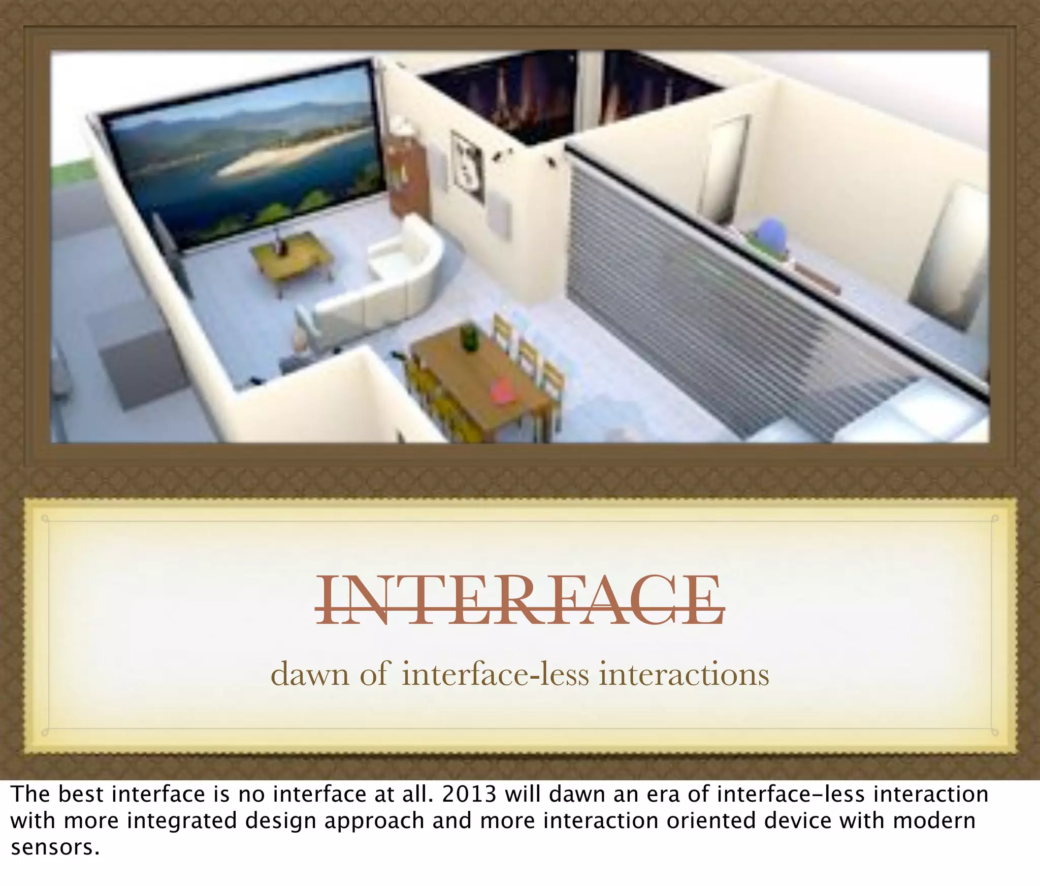 INTERFACE
dawn of interface-less interactions
The best interface is no interface at all. 2013 will dawn an era of interface-less interaction
with more integrated design approach and more interaction oriented device with modern
sensors.
 