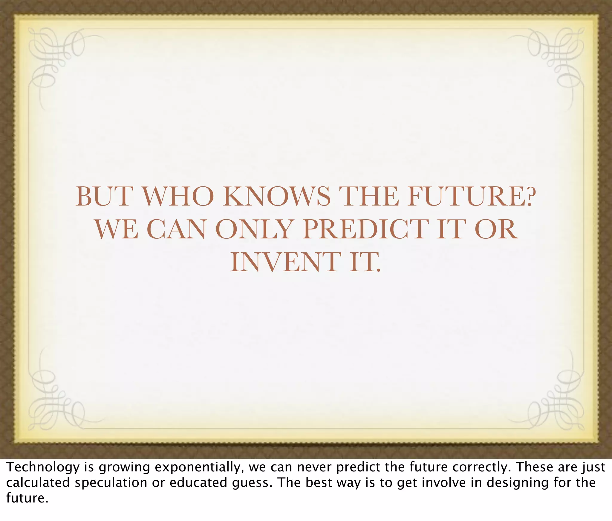 BUT WHO KNOWS THE FUTURE?
WE CAN ONLY PREDICT IT OR
INVENT IT.
Technology is growing exponentially, we can never predict the future correctly. These are just
calculated speculation or educated guess. The best way is to get involve in designing for the
future.
 
