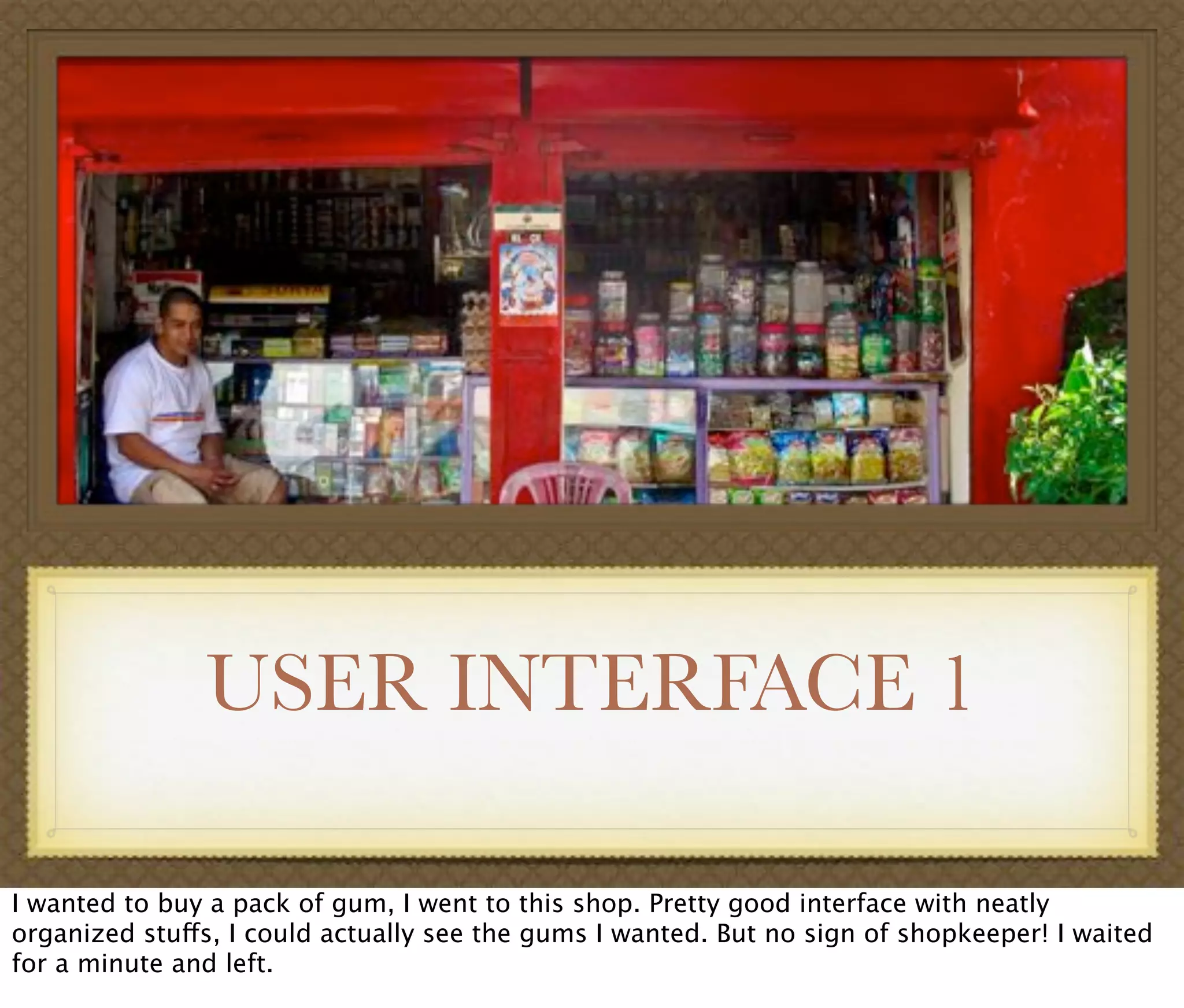 USER INTERFACE 1
I wanted to buy a pack of gum, I went to this shop. Pretty good interface with neatly
organized stuffs, I could actually see the gums I wanted. But no sign of shopkeeper! I waited
for a minute and left.
 
