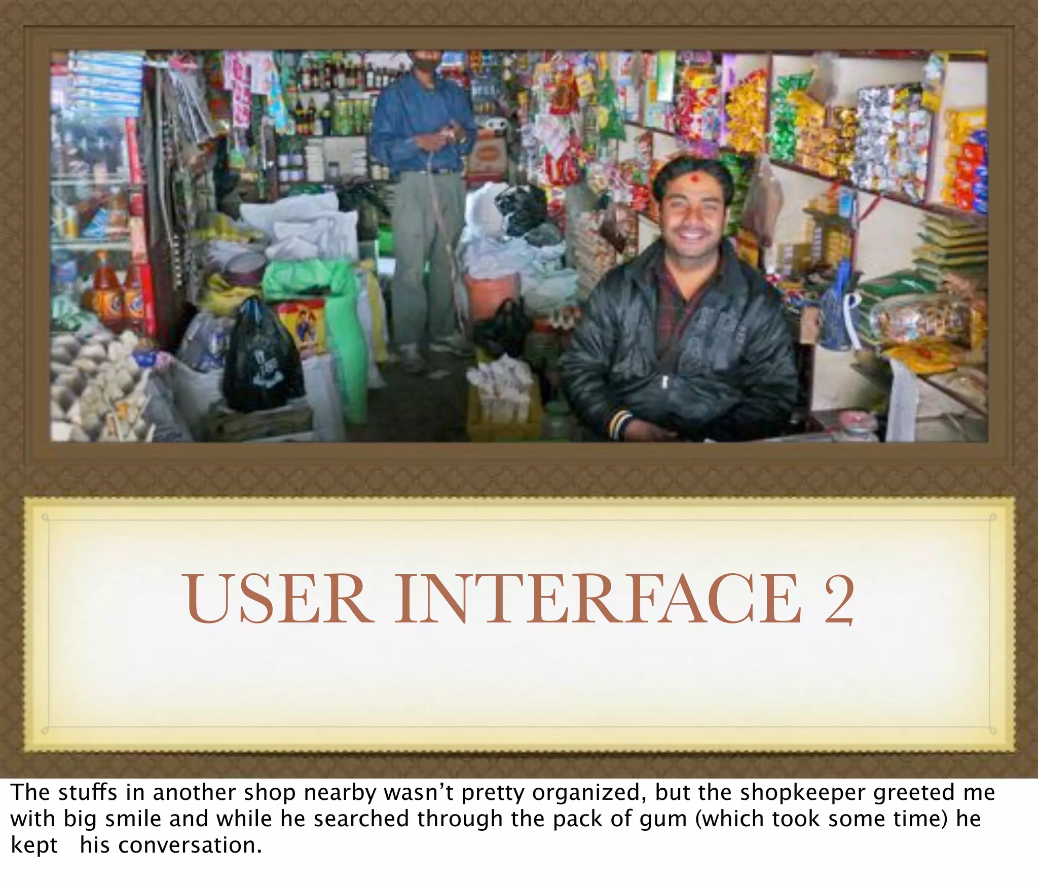 USER INTERFACE 2
The stuffs in another shop nearby wasn’t pretty organized, but the shopkeeper greeted me
with big smile and while he searched through the pack of gum (which took some time) he
kept his conversation.
 