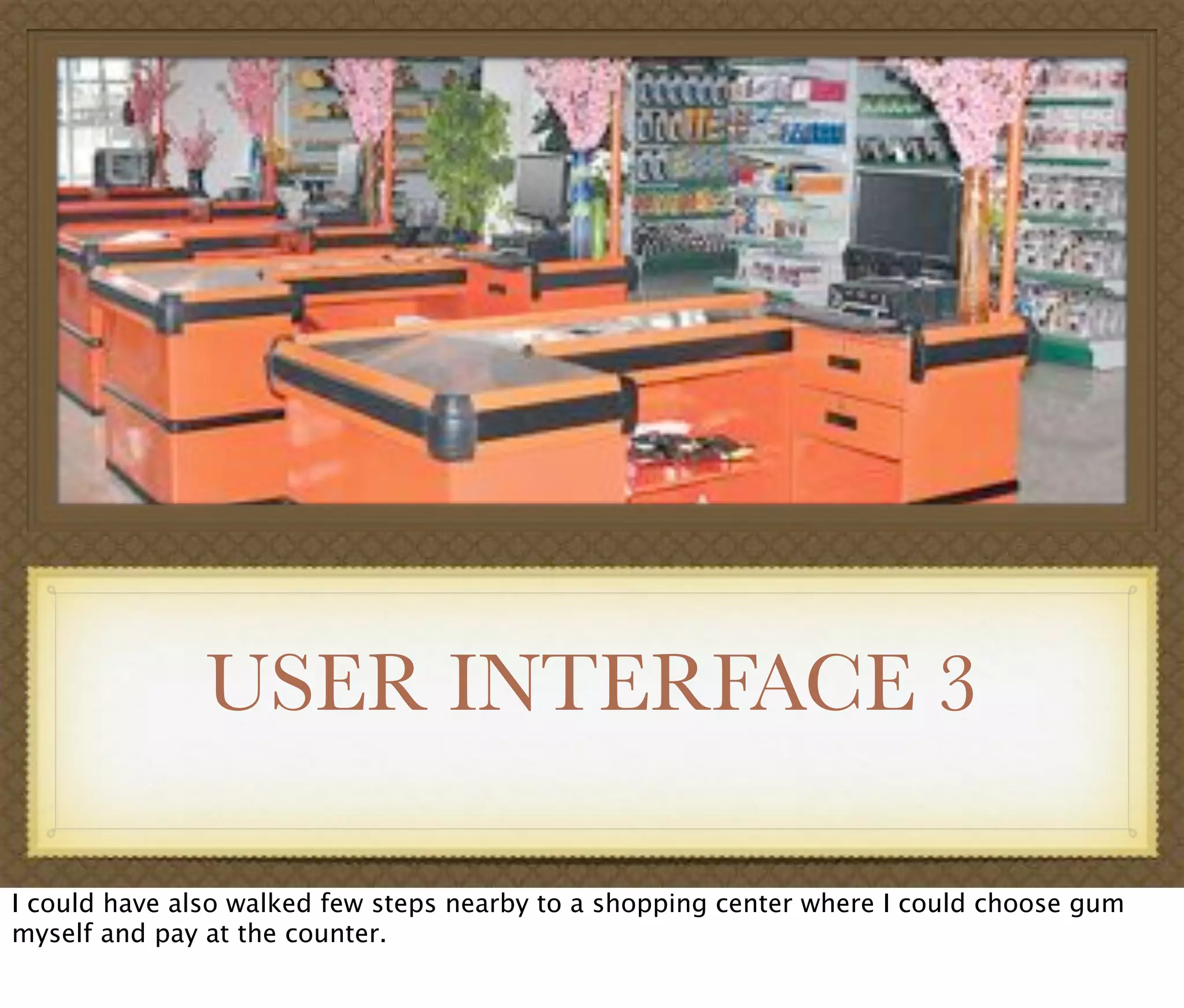 USER INTERFACE 3
I could have also walked few steps nearby to a shopping center where I could choose gum
myself and pay at the counter.
 