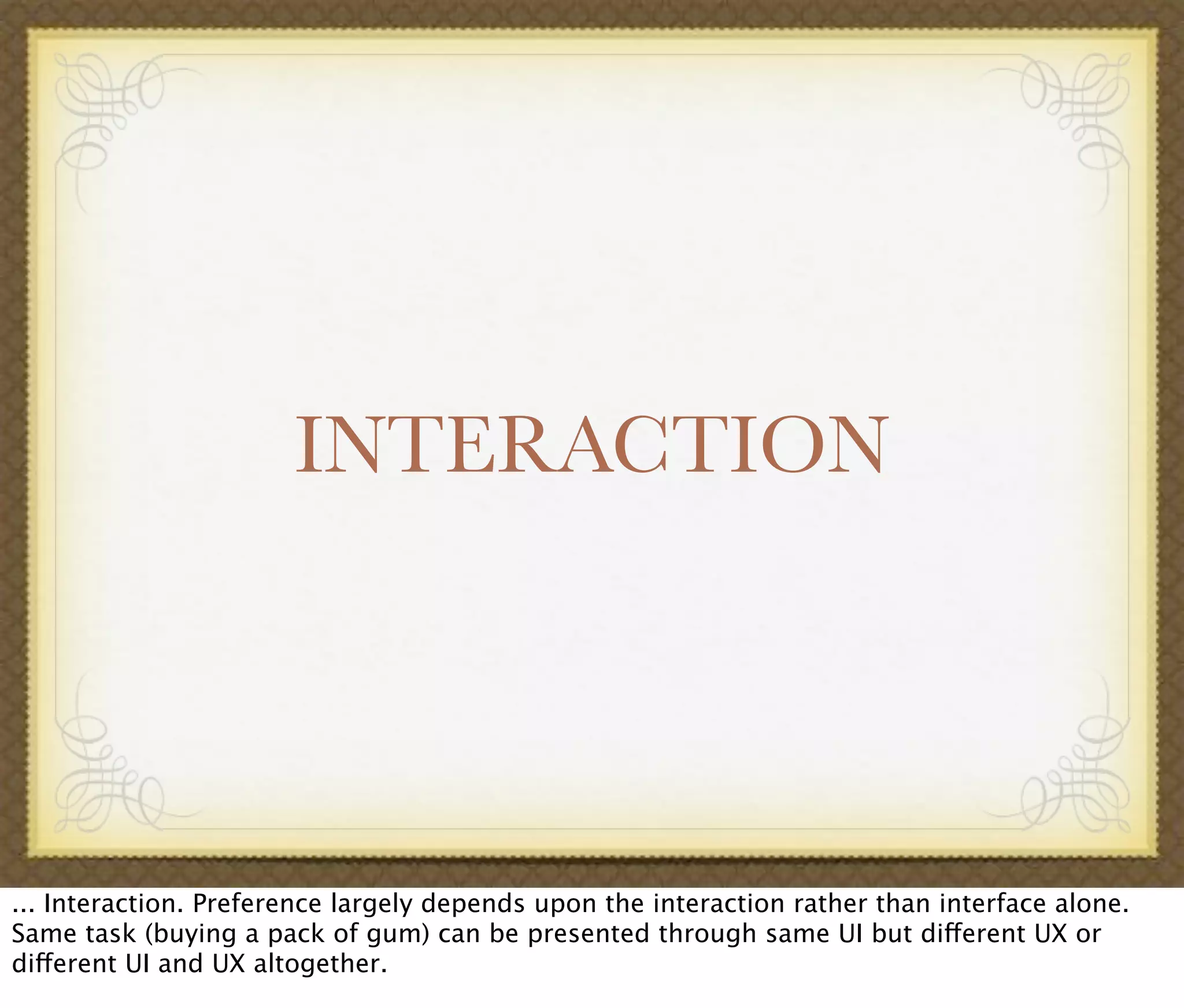 INTERACTION
... Interaction. Preference largely depends upon the interaction rather than interface alone.
Same task (buying a pack of gum) can be presented through same UI but different UX or
different UI and UX altogether.
 