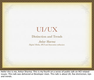 UI/UX
Distinction and Trends
Ankur Sharma
Digital Media, HCI and Innovation enthusiast.
Hello! this is me, Ankur Sharma. This is my fourth on a series of public talk on HCI related
issues. This talk was delivered at Developer meet. This talk is about UX, few distinction, tips
and trends.
 