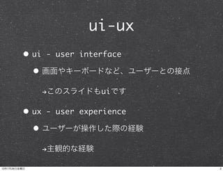 ui-ux
• ui - user interface
• 画面やキーボードなど、ユーザーとの接点
!このスライドもuiです
• ux - user experience
• ユーザーが操作した際の経験
!主観的な経験
213年7月26日金曜日
 
