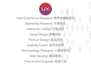 User Experience Research 使⽤用者體驗研究
Marketing Research 市場研究
Interaction Design 互動設計
Visual Design 視覺設計
Product Design 產品設計
Usability Expert 易易⽤用性研究
Anthropology Research ⼈人類學研究
Web Develop 網⾴頁開發
Front to End Engineer 前端⼯工程
UX
 
