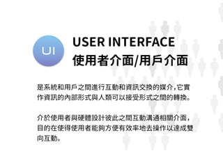 UI
是系統和用戶之間進行互動和資訊交換的媒介，它實
作資訊的內部形式與人類可以接受形式之間的轉換。
介於使用者與硬體設計彼此之間互動溝通相關介面，
目的在使得使用者能夠方便有效率地去操作以達成雙
向互動。
USER INTERFACE
使用者介面/用戶介面
 