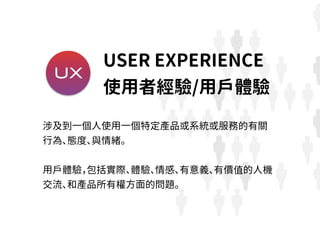 UX
涉及到一個人使用一個特定產品或系統或服務的有關
行為、態度、與情緒。
用戶體驗，包括實際、體驗、情感、有意義、有價值的人機
交流、和產品所有權方面的問題。
USER EXPERIENCE
使用者經驗/用戶體驗
 
