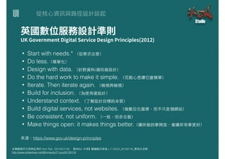 UI
本簡報製作引⽤用與延伸於 Ken Tsai（2014/01/16） 【MMdc 分享】關鍵數位學堂 L.7 UI/UX_20130116_蔡柏⽂文⽼老師
http://www.slideshare.net/Minmaxdc/l7-uiux20130116
• Start with needs.* （從需求出發）
• Do less.（簡單化）
• Design with data. （針對資料/資訊做設計）
• Do the hard work to make it simple. （花點⼼心思讓它變簡單）
• Iterate. Then iterate again. （檢視再檢視）
• Build for inclusion. （為使⽤用者設計）
• Understand context. （了解設計⺫⽬目標的本質）
• Build digital services, not websites. （做數位化服務，⽽而不只是個網站）
• Be consistent, not uniform. （⼀一致，但⾮非古板）
• Make things open: it makes things better.（讓所做的事開放，會讓所有事更好）
來源：https://www.gov.uk/design-principles
 