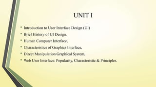 UNIT I
• Introduction to User Interface Design (UI)
• Brief History of UI Design.
• Human Computer Interface,
• Characteristics of Graphics Interface,
• Direct Manipulation Graphical System,
• Web User Interface: Popularity, Characteristic & Principles.
 