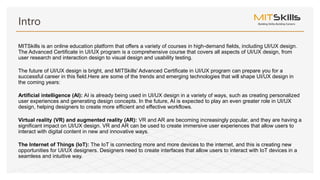 MITSkills is an online education platform that offers a variety of courses in high-demand fields, including UI/UX design.
The Advanced Certificate in UI/UX program is a comprehensive course that covers all aspects of UI/UX design, from
user research and interaction design to visual design and usability testing.
The future of UI/UX design is bright, and MITSkills' Advanced Certificate in UI/UX program can prepare you for a
successful career in this field.Here are some of the trends and emerging technologies that will shape UI/UX design in
the coming years:
Artificial intelligence (AI): AI is already being used in UI/UX design in a variety of ways, such as creating personalized
user experiences and generating design concepts. In the future, AI is expected to play an even greater role in UI/UX
design, helping designers to create more efficient and effective workflows.
Virtual reality (VR) and augmented reality (AR): VR and AR are becoming increasingly popular, and they are having a
significant impact on UI/UX design. VR and AR can be used to create immersive user experiences that allow users to
interact with digital content in new and innovative ways.
The Internet of Things (IoT): The IoT is connecting more and more devices to the internet, and this is creating new
opportunities for UI/UX designers. Designers need to create interfaces that allow users to interact with IoT devices in a
seamless and intuitive way.
Intro
 