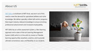 MIT Skills, a constituent of MIT Pune, was born out of this
need to meet the demand for specialized skillsets and niche
knowledge. We deliver specially crafted skill-centric programs
that impart industry-relevant knowledge to ensure enriching
professional advancement and increased employability.
MIT Skills has an online assessment system, a flexi-learning
approach and a state-of-the-art Learning Management
System (LMS) which is in line with its mission of 'flexible
learning opportunities anywhere, anytime, and to provide
ultimate convenience, ease, and flexibility to our students.
About US
 