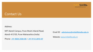 Contact Us
Address:
MIT Alandi Campus, Pune Moshi-Alandi Road,
Alandi-412105, Pune Maharashtra (India)
Phone: +91 9028-2588-00 / +91 9112-2072-07
Email ID: admissions@mitskillsindia.edu.in
Website: www.mitskills.edu.in
 