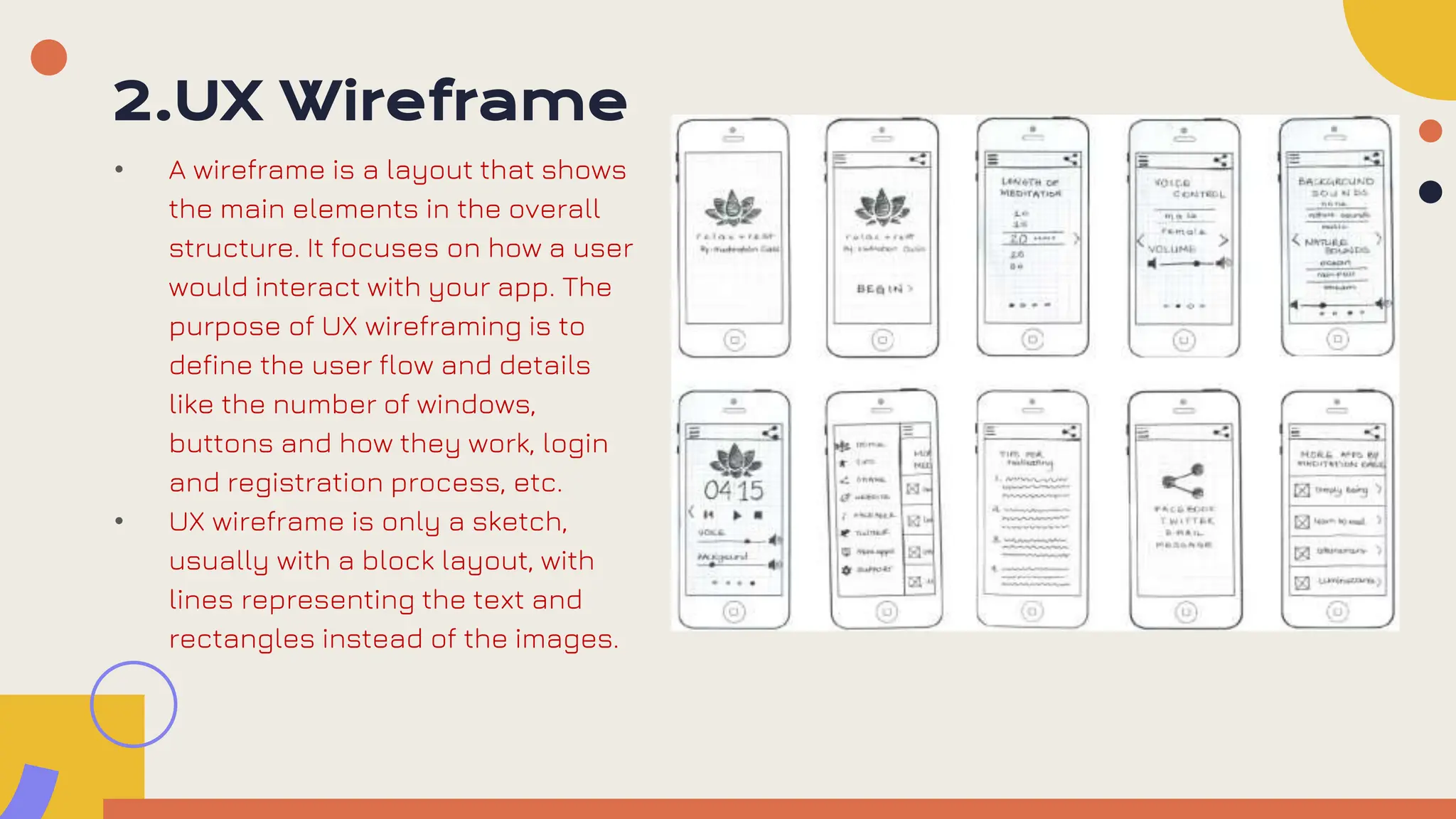 2.UX Wireframe
• A wireframe is a layout that shows
the main elements in the overall
structure. It focuses on how a user
would interact with your app. The
purpose of UX wireframing is to
define the user flow and details
like the number of windows,
buttons and how they work, login
and registration process, etc.
• UX wireframe is only a sketch,
usually with a block layout, with
lines representing the text and
rectangles instead of the images.
 